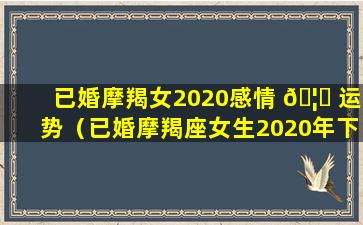 已婚摩羯女2020感情 🦁 运势（已婚摩羯座女生2020年下半年感情运势）